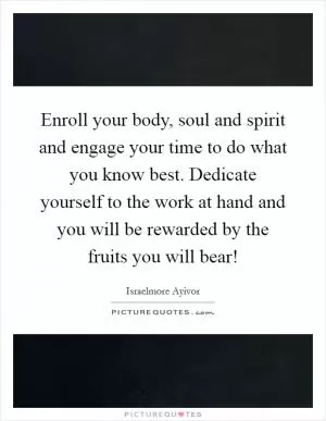 Enroll your body, soul and spirit and engage your time to do what you know best. Dedicate yourself to the work at hand and you will be rewarded by the fruits you will bear! Picture Quote #1