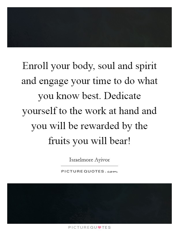 Enroll your body, soul and spirit and engage your time to do what you know best. Dedicate yourself to the work at hand and you will be rewarded by the fruits you will bear! Picture Quote #1