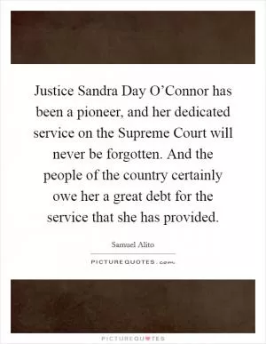 Justice Sandra Day O’Connor has been a pioneer, and her dedicated service on the Supreme Court will never be forgotten. And the people of the country certainly owe her a great debt for the service that she has provided Picture Quote #1