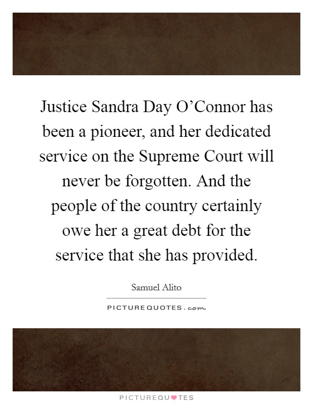Justice Sandra Day O'Connor has been a pioneer, and her dedicated service on the Supreme Court will never be forgotten. And the people of the country certainly owe her a great debt for the service that she has provided. Picture Quote #1