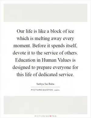 Our life is like a block of ice which is melting away every moment. Before it spends itself, devote it to the service of others. Education in Human Values is designed to prepare everyone for this life of dedicated service Picture Quote #1