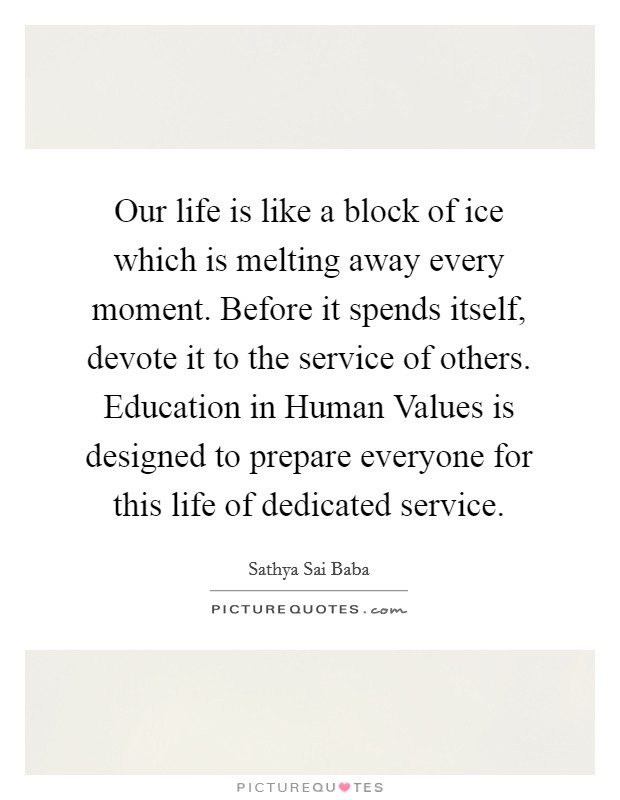 Our life is like a block of ice which is melting away every moment. Before it spends itself, devote it to the service of others. Education in Human Values is designed to prepare everyone for this life of dedicated service. Picture Quote #1