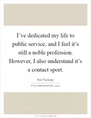 I’ve dedicated my life to public service, and I feel it’s still a noble profession. However, I also understand it’s a contact sport Picture Quote #1