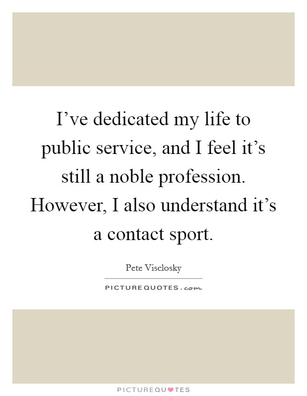 I've dedicated my life to public service, and I feel it's still a noble profession. However, I also understand it's a contact sport. Picture Quote #1