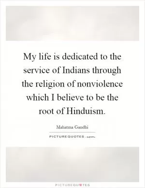 My life is dedicated to the service of Indians through the religion of nonviolence which I believe to be the root of Hinduism Picture Quote #1