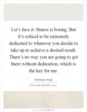 Let’s face it: fitness is boring. But it’s critical to be extremely dedicated to whatever you decide to take up to achieve a desired result. There’s no way you are going to get there without dedication, which is the key for me Picture Quote #1