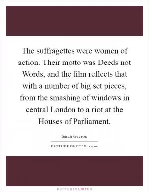 The suffragettes were women of action. Their motto was Deeds not Words, and the film reflects that with a number of big set pieces, from the smashing of windows in central London to a riot at the Houses of Parliament Picture Quote #1