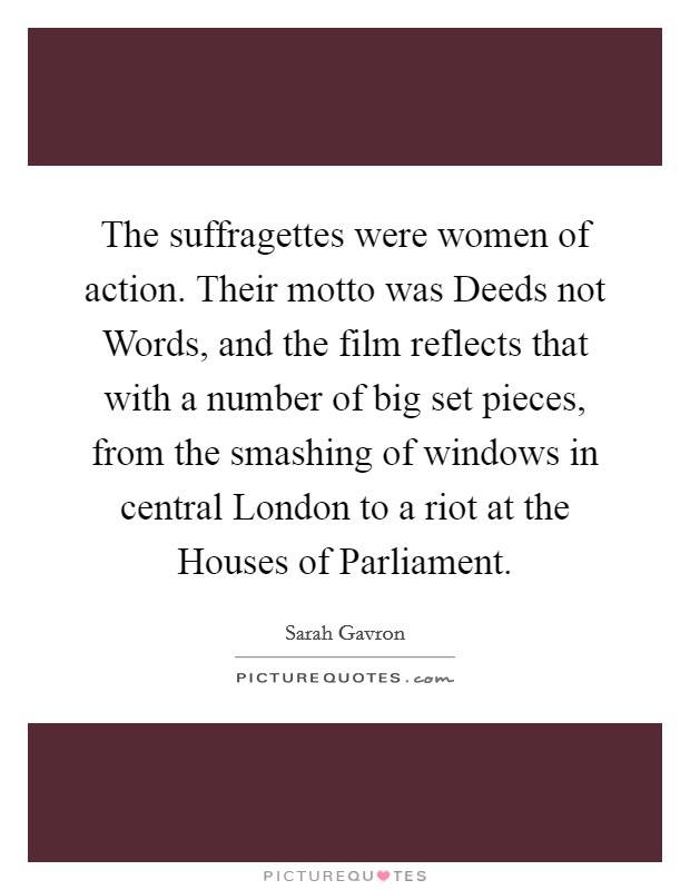 The suffragettes were women of action. Their motto was Deeds not Words, and the film reflects that with a number of big set pieces, from the smashing of windows in central London to a riot at the Houses of Parliament. Picture Quote #1