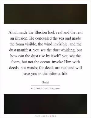 Allah made the illusion look real and the real an illusion. He concealed the sea and made the foam visible, the wind invisible, and the dust manifest. you see the dust whirling, but how can the dust rise by itself? you see the foam, but not the ocean. invoke Him with deeds, not words; for deeds are real and will save you in the infinite-life Picture Quote #1