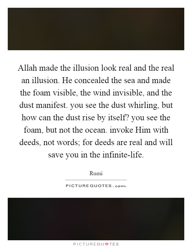 Allah made the illusion look real and the real an illusion. He concealed the sea and made the foam visible, the wind invisible, and the dust manifest. you see the dust whirling, but how can the dust rise by itself? you see the foam, but not the ocean. invoke Him with deeds, not words; for deeds are real and will save you in the infinite-life. Picture Quote #1