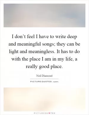 I don’t feel I have to write deep and meaningful songs; they can be light and meaningless. It has to do with the place I am in my life, a really good place Picture Quote #1