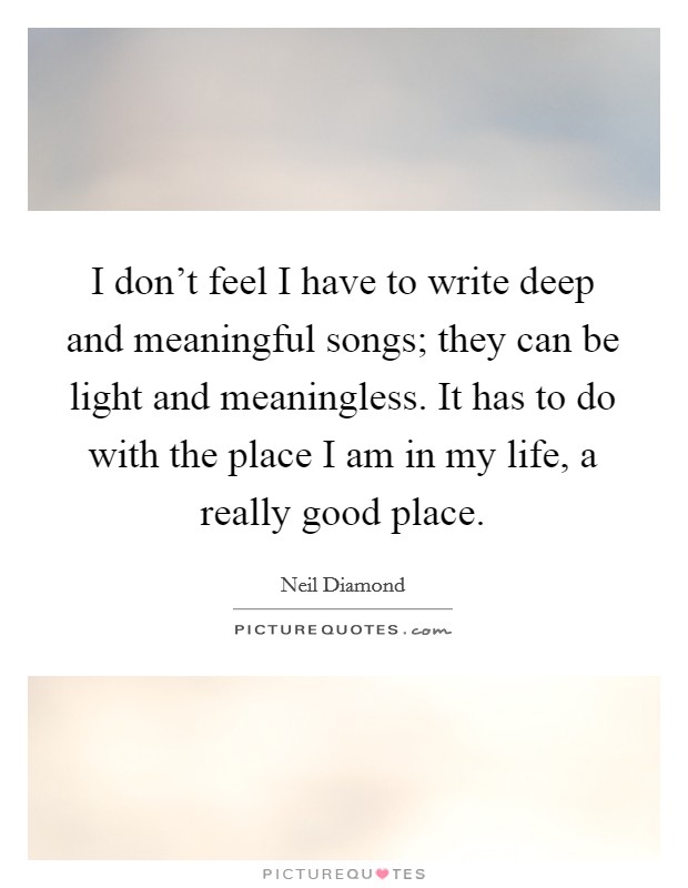 I don't feel I have to write deep and meaningful songs; they can be light and meaningless. It has to do with the place I am in my life, a really good place. Picture Quote #1