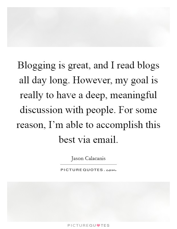 Blogging is great, and I read blogs all day long. However, my goal is really to have a deep, meaningful discussion with people. For some reason, I'm able to accomplish this best via email. Picture Quote #1