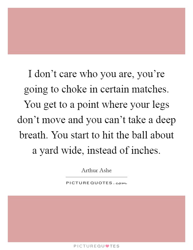 I don't care who you are, you're going to choke in certain matches. You get to a point where your legs don't move and you can't take a deep breath. You start to hit the ball about a yard wide, instead of inches. Picture Quote #1