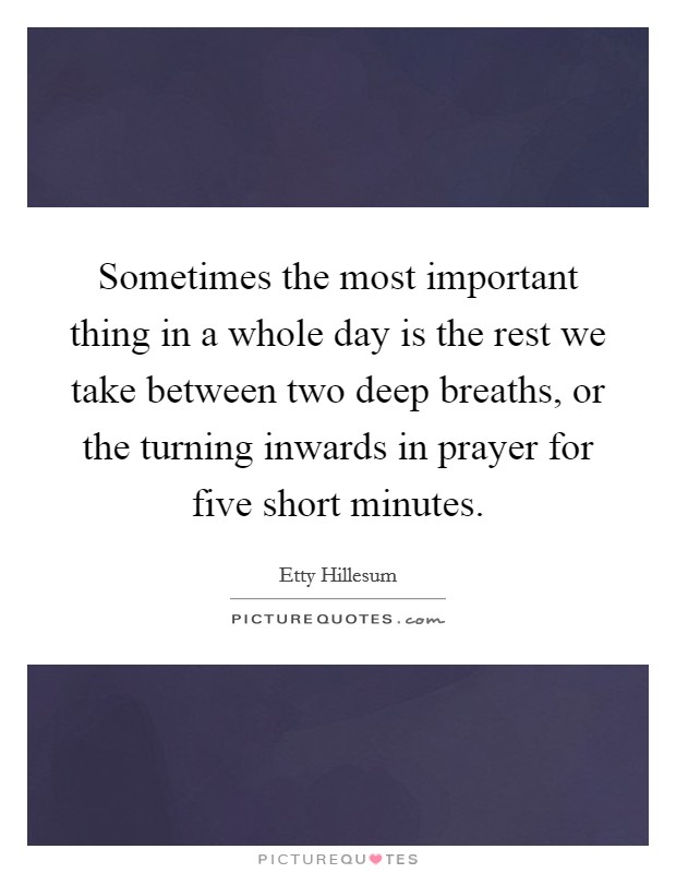 Sometimes the most important thing in a whole day is the rest we take between two deep breaths, or the turning inwards in prayer for five short minutes. Picture Quote #1