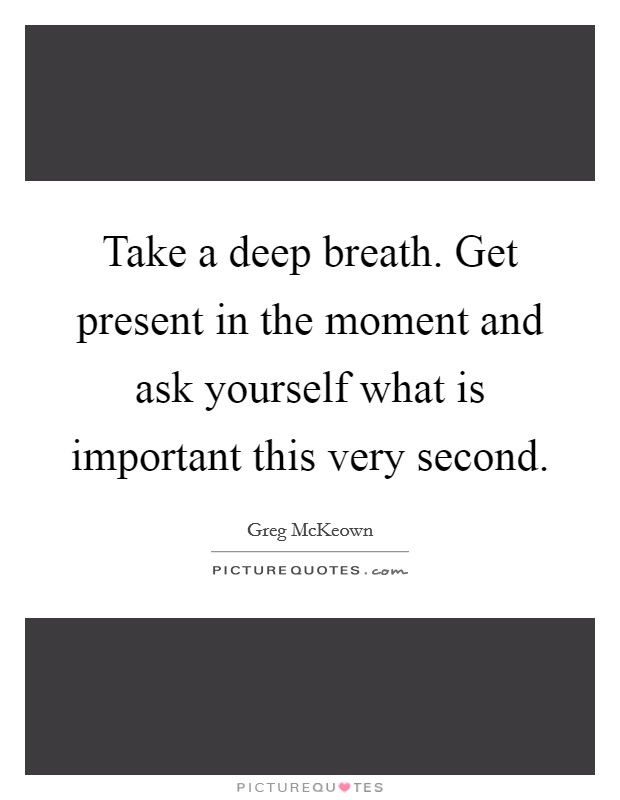 Take a deep breath. Get present in the moment and ask yourself what is important this very second. Picture Quote #1