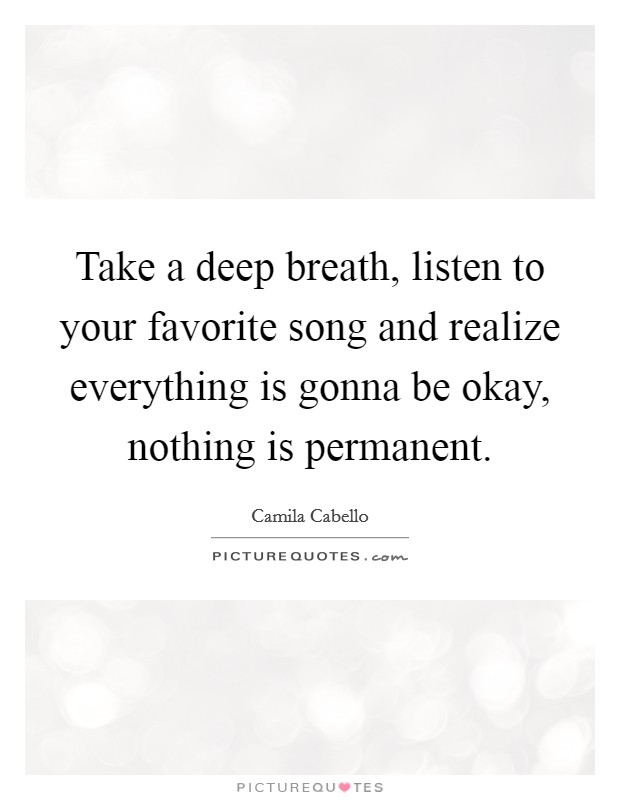 Take a deep breath, listen to your favorite song and realize everything is gonna be okay, nothing is permanent. Picture Quote #1