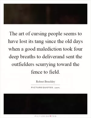 The art of cursing people seems to have lost its tang since the old days when a good malediction took four deep breaths to deliverand sent the outfielders scurrying toward the fence to field Picture Quote #1