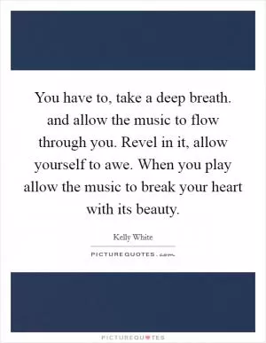 You have to, take a deep breath. and allow the music to flow through you. Revel in it, allow yourself to awe. When you play allow the music to break your heart with its beauty Picture Quote #1