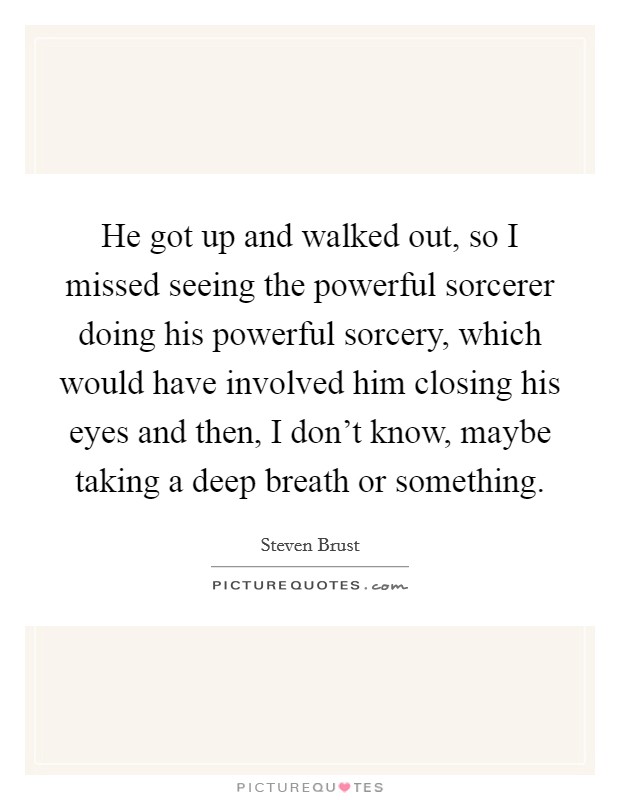 He got up and walked out, so I missed seeing the powerful sorcerer doing his powerful sorcery, which would have involved him closing his eyes and then, I don't know, maybe taking a deep breath or something. Picture Quote #1
