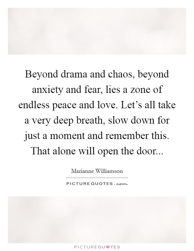 Beyond drama and chaos, beyond anxiety and fear, lies a zone of endless peace and love. Let's all take a very deep breath, slow down for just a moment and remember this. That alone will open the door... Picture Quote #1