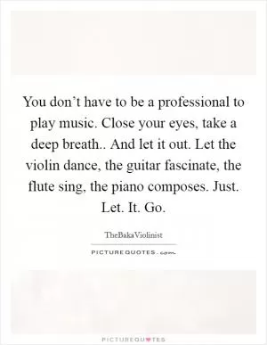 You don’t have to be a professional to play music. Close your eyes, take a deep breath.. And let it out. Let the violin dance, the guitar fascinate, the flute sing, the piano composes. Just. Let. It. Go Picture Quote #1