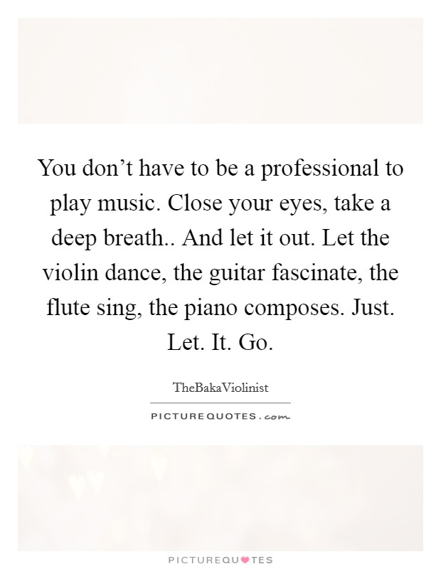 You don't have to be a professional to play music. Close your eyes, take a deep breath.. And let it out. Let the violin dance, the guitar fascinate, the flute sing, the piano composes. Just. Let. It. Go. Picture Quote #1
