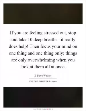 If you are feeling stressed out, stop and take 10 deep breaths...it really does help! Then focus your mind on one thing and one thing only; things are only overwhelming when you look at them all at once Picture Quote #1