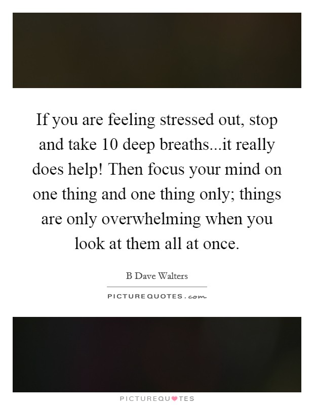 If you are feeling stressed out, stop and take 10 deep breaths...it really does help! Then focus your mind on one thing and one thing only; things are only overwhelming when you look at them all at once. Picture Quote #1