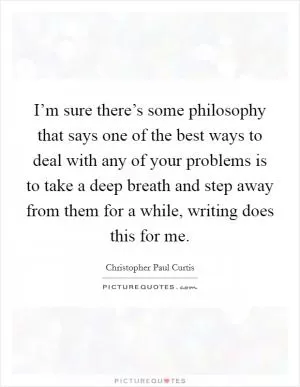 I’m sure there’s some philosophy that says one of the best ways to deal with any of your problems is to take a deep breath and step away from them for a while, writing does this for me Picture Quote #1