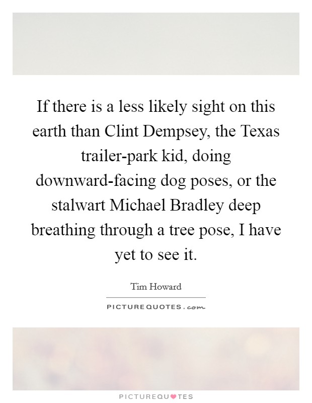 If there is a less likely sight on this earth than Clint Dempsey, the Texas trailer-park kid, doing downward-facing dog poses, or the stalwart Michael Bradley deep breathing through a tree pose, I have yet to see it. Picture Quote #1