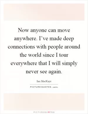 Now anyone can move anywhere. I’ve made deep connections with people around the world since I tour everywhere that I will simply never see again Picture Quote #1