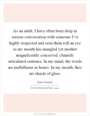 As an adult, I have often been deep in serious conversation with someone I’ve highly respected and seen them roll an eye as my mouth has mangled yet another magnificently conceived, clumsily articulated sentence. In my mind, the words are mellifluous as honey. In my mouth, they are shards of glass Picture Quote #1