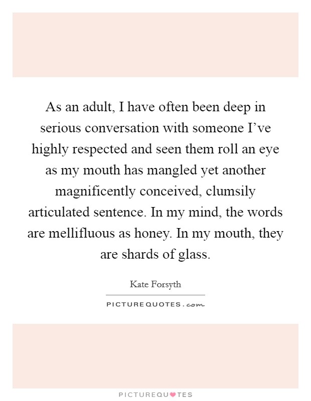 As an adult, I have often been deep in serious conversation with someone I've highly respected and seen them roll an eye as my mouth has mangled yet another magnificently conceived, clumsily articulated sentence. In my mind, the words are mellifluous as honey. In my mouth, they are shards of glass. Picture Quote #1