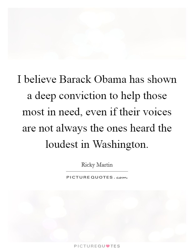I believe Barack Obama has shown a deep conviction to help those most in need, even if their voices are not always the ones heard the loudest in Washington. Picture Quote #1