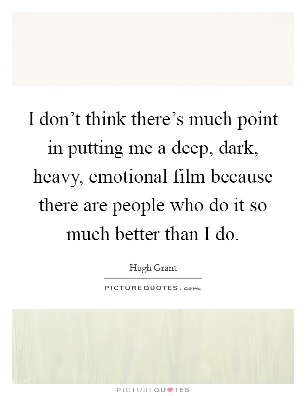 I don't think there's much point in putting me a deep, dark, heavy, emotional film because there are people who do it so much better than I do. Picture Quote #1
