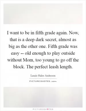 I want to be in fifth grade again. Now, that is a deep dark secret, almost as big as the other one. Fifth grade was easy -- old enough to play outside without Mom, too young to go off the block. The perfect leash length Picture Quote #1
