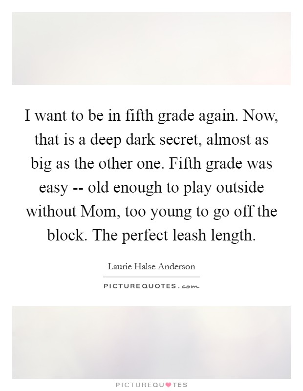 I want to be in fifth grade again. Now, that is a deep dark secret, almost as big as the other one. Fifth grade was easy -- old enough to play outside without Mom, too young to go off the block. The perfect leash length. Picture Quote #1