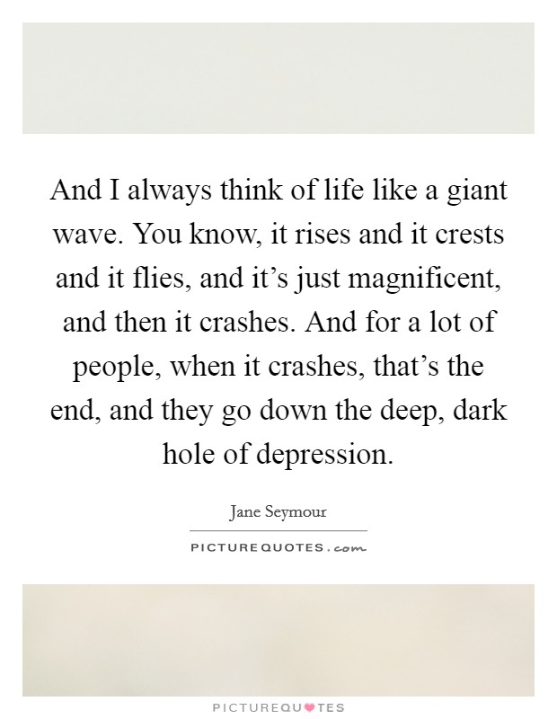 And I always think of life like a giant wave. You know, it rises and it crests and it flies, and it's just magnificent, and then it crashes. And for a lot of people, when it crashes, that's the end, and they go down the deep, dark hole of depression. Picture Quote #1
