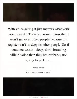 With voice acting it just matters what your voice can do. There are some things that I won’t get over other people because my register isn’t as deep as other people. So if someone wants a deep, dark, brooding villain voice then they are probably not going to pick me Picture Quote #1