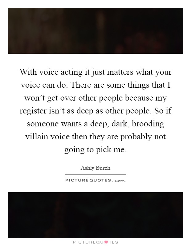 With voice acting it just matters what your voice can do. There are some things that I won't get over other people because my register isn't as deep as other people. So if someone wants a deep, dark, brooding villain voice then they are probably not going to pick me. Picture Quote #1