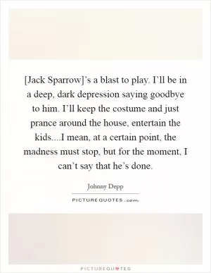 [Jack Sparrow]’s a blast to play. I’ll be in a deep, dark depression saying goodbye to him. I’ll keep the costume and just prance around the house, entertain the kids....I mean, at a certain point, the madness must stop, but for the moment, I can’t say that he’s done Picture Quote #1