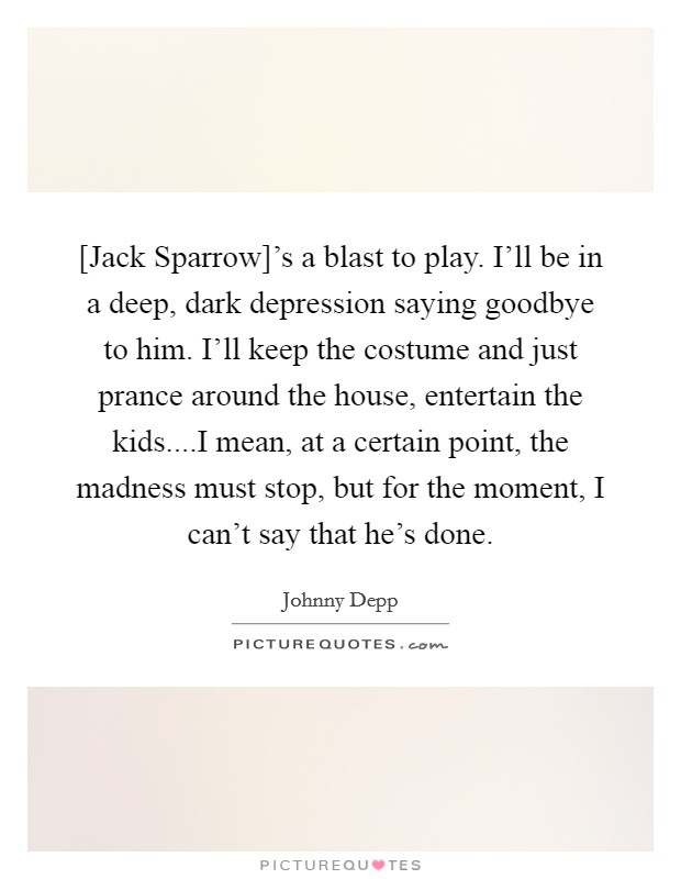 [Jack Sparrow]'s a blast to play. I'll be in a deep, dark depression saying goodbye to him. I'll keep the costume and just prance around the house, entertain the kids....I mean, at a certain point, the madness must stop, but for the moment, I can't say that he's done. Picture Quote #1