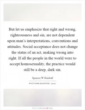 But let us emphasize that right and wrong, righteousness and sin, are not dependent upon man’s interpretations, conventions and attitudes. Social acceptance does not change the status of an act, making wrong into right. If all the people in the world were to accept homosexuality, the practice would still be a deep, dark sin Picture Quote #1