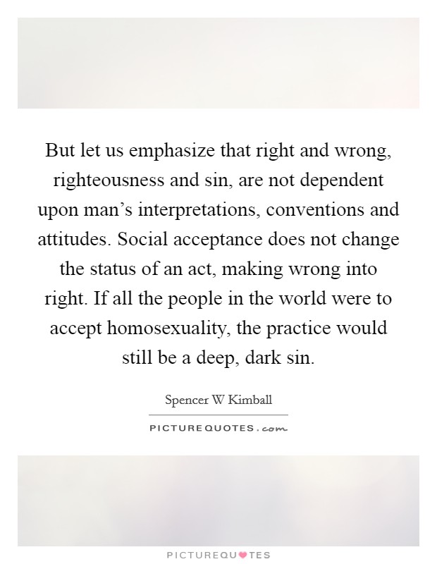 But let us emphasize that right and wrong, righteousness and sin, are not dependent upon man's interpretations, conventions and attitudes. Social acceptance does not change the status of an act, making wrong into right. If all the people in the world were to accept homosexuality, the practice would still be a deep, dark sin. Picture Quote #1