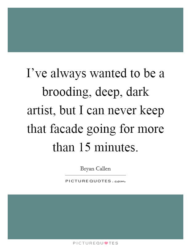 I've always wanted to be a brooding, deep, dark artist, but I can never keep that facade going for more than 15 minutes. Picture Quote #1