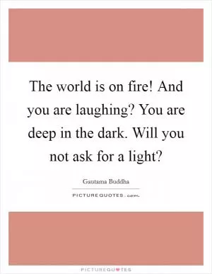 The world is on fire! And you are laughing? You are deep in the dark. Will you not ask for a light? Picture Quote #1