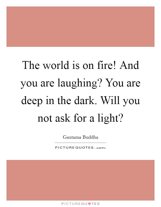 The world is on fire! And you are laughing? You are deep in the dark. Will you not ask for a light? Picture Quote #1