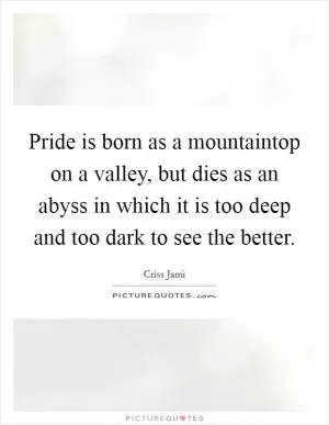 Pride is born as a mountaintop on a valley, but dies as an abyss in which it is too deep and too dark to see the better Picture Quote #1