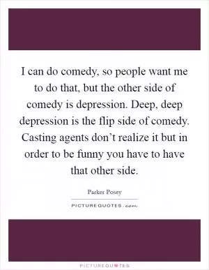 I can do comedy, so people want me to do that, but the other side of comedy is depression. Deep, deep depression is the flip side of comedy. Casting agents don’t realize it but in order to be funny you have to have that other side Picture Quote #1
